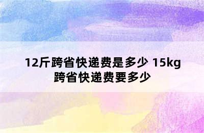 12斤跨省快递费是多少 15kg跨省快递费要多少